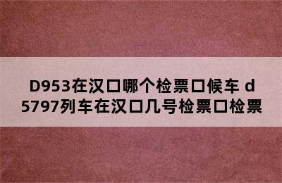 D953在汉口哪个检票口候车 d5797列车在汉口几号检票口检票